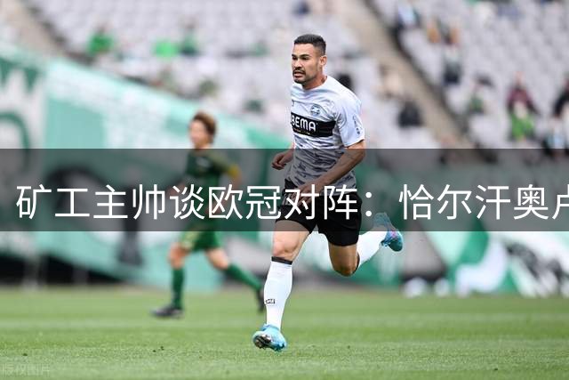 矿工主帅谈欧冠对阵：恰尔汗奥卢如手足 居莱尔让我自豪