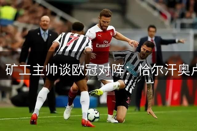 矿工主帅谈欧冠对阵：恰尔汗奥卢如手足 居莱尔让我自豪